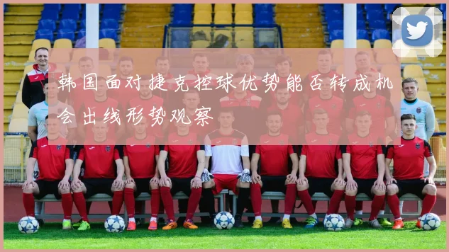韩国面对捷克控球优势能否转成机会出线形势观察