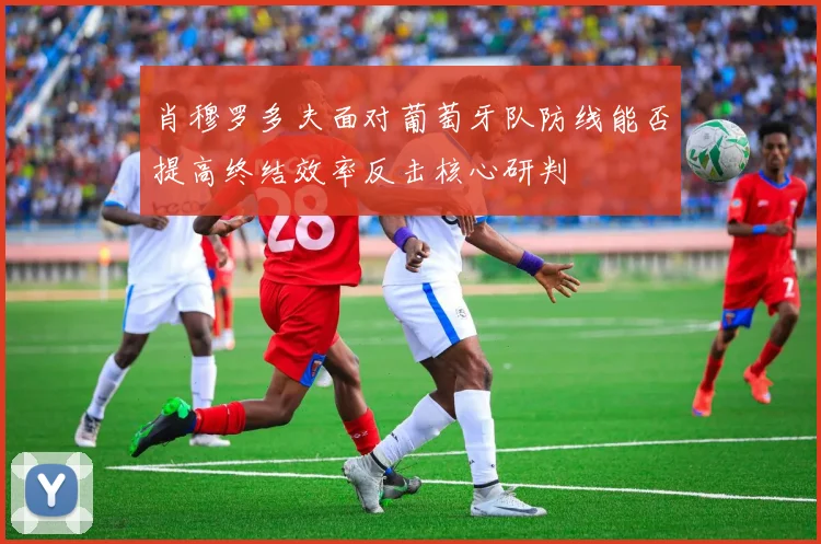 肖穆罗多夫面对葡萄牙队防线能否提高终结效率反击核心研判