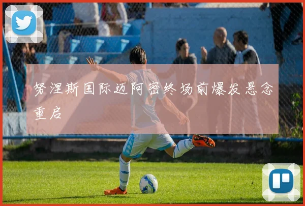 努涅斯国际迈阿密终场前爆发悬念重启