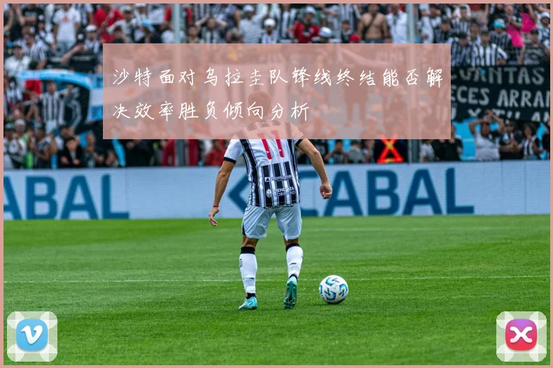 沙特面对乌拉圭队锋线终结能否解决效率胜负倾向分析