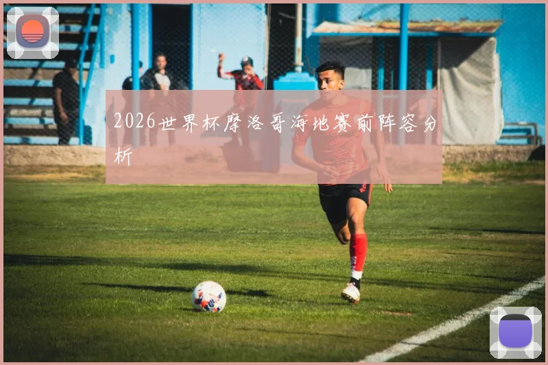 2026世界杯摩洛哥海地赛前阵容分析