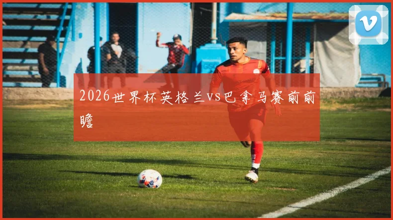 2026世界杯英格兰vs巴拿马赛前前瞻