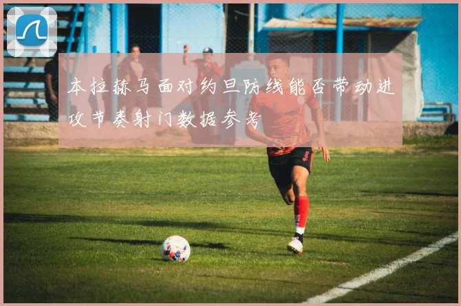 本拉赫马面对约旦防线能否带动进攻节奏射门数据参考