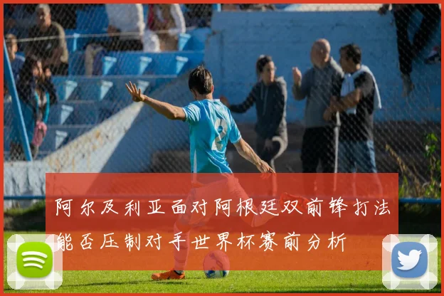 阿尔及利亚面对阿根廷双前锋打法能否压制对手世界杯赛前分析