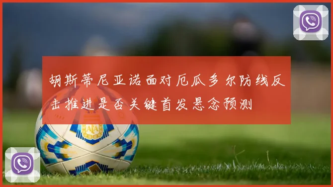 胡斯蒂尼亚诺面对厄瓜多尔防线反击推进是否关键首发悬念预测