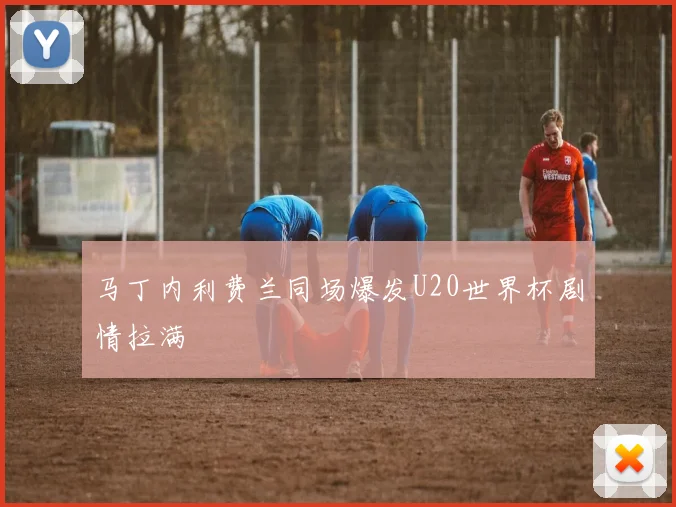 马丁内利费兰同场爆发U20世界杯剧情拉满