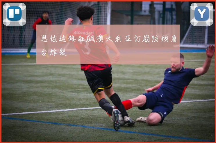 恩佐边路狂飙澳大利亚打崩防线看台炸裂