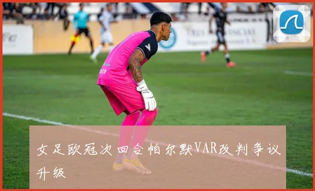 女足欧冠次回合帕尔默VAR改判争议升级